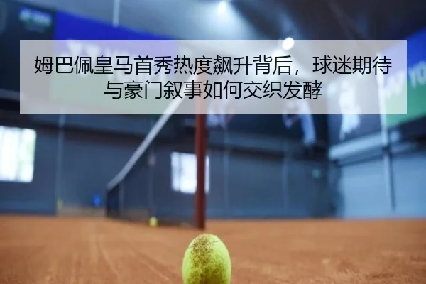 姆巴佩皇马首秀热度飙升背后，球迷期待与豪门叙事如何交织发酵